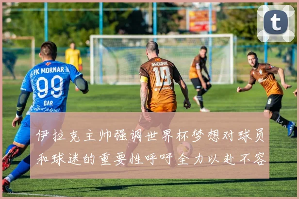 伊拉克主帅强调世界杯梦想对球员和球迷的重要性呼吁全力以赴不容忽视