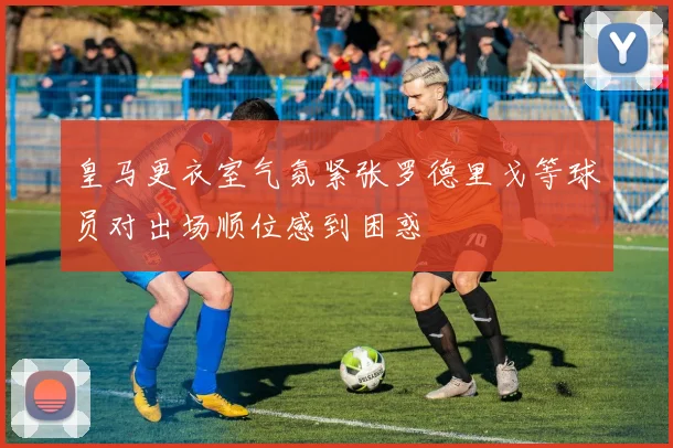 皇马更衣室气氛紧张罗德里戈等球员对出场顺位感到困惑