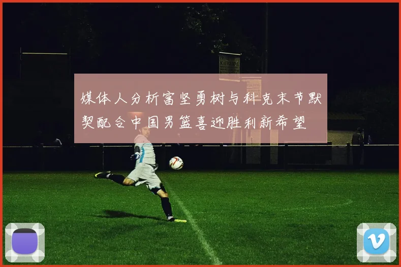 媒体人分析富坚勇树与科克末节默契配合中国男篮喜迎胜利新希望