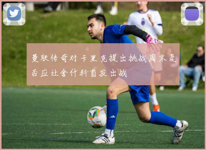 曼联传奇对卡里克提出挑战周末是否应让舍什科首发出战