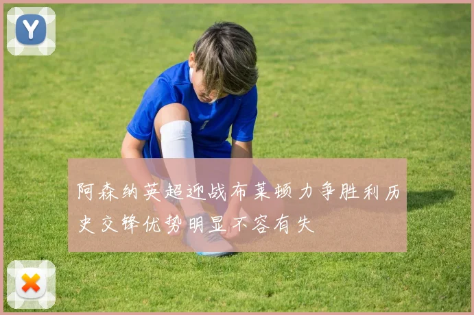 阿森纳英超迎战布莱顿力争胜利历史交锋优势明显不容有失