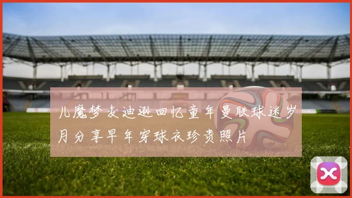 儿魔梦麦迪逊回忆童年曼联球迷岁月分享早年穿球衣珍贵照片