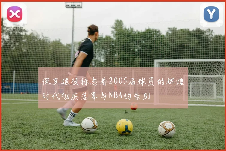 保罗退役标志着2005届球员的辉煌时代彻底落幕与NBA的告别