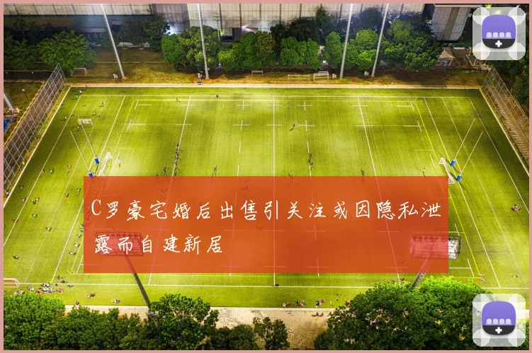 C罗豪宅婚后出售引关注或因隐私泄露而自建新居