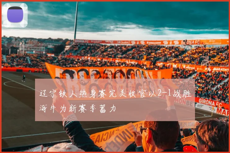 辽宁铁人热身赛完美收官以2-1战胜海牛为新赛季蓄力
