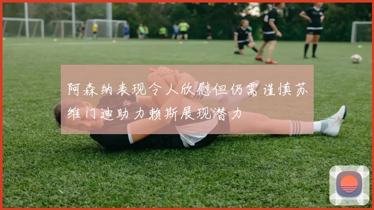 阿森纳表现令人欣慰但仍需谨慎苏维门迪助力赖斯展现潜力
