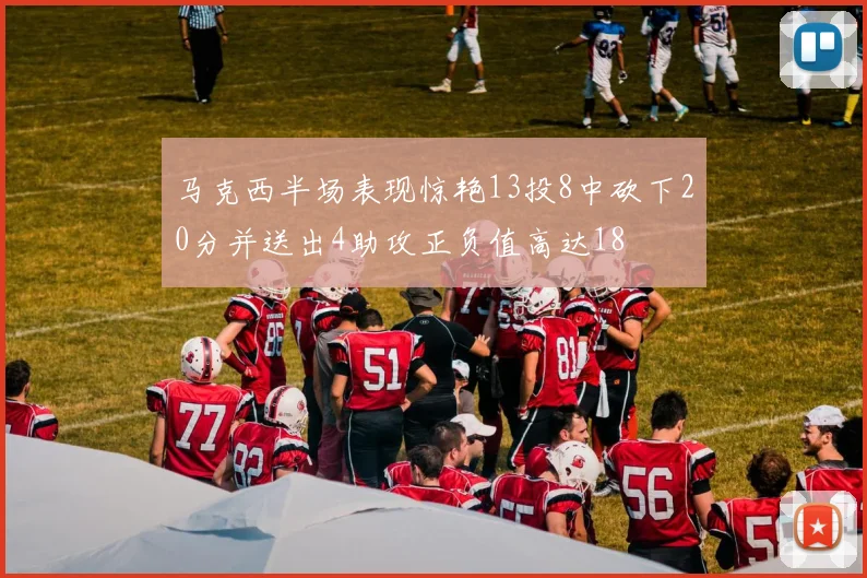 马克西半场表现惊艳13投8中砍下20分并送出4助攻正负值高达18