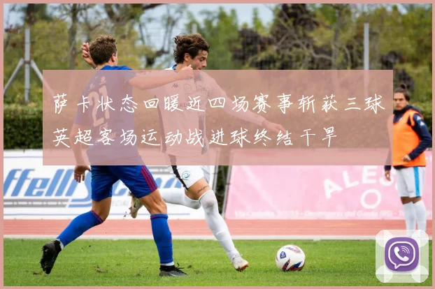 萨卡状态回暖近四场赛事斩获三球英超客场运动战进球终结干旱