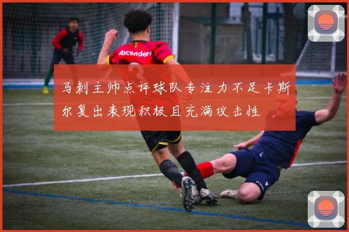 马刺主帅点评球队专注力不足卡斯尔复出表现积极且充满攻击性