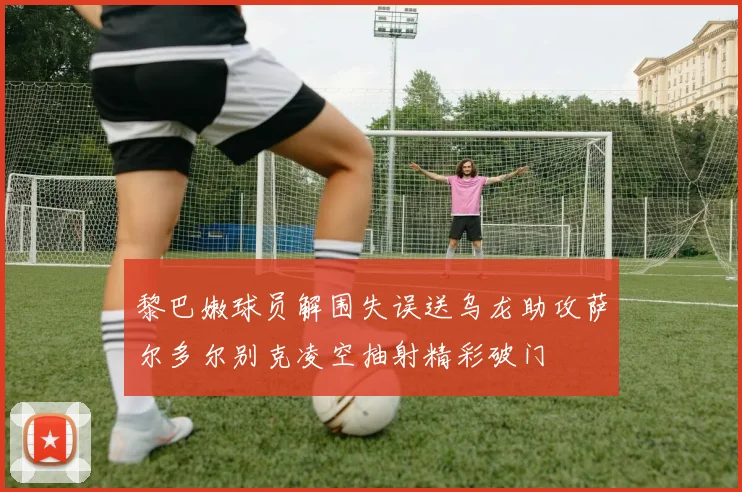 黎巴嫩球员解围失误送乌龙助攻萨尔多尔别克凌空抽射精彩破门