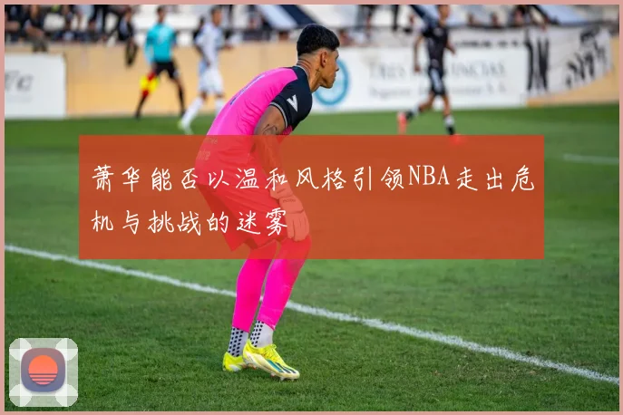 萧华能否以温和风格引领NBA走出危机与挑战的迷雾