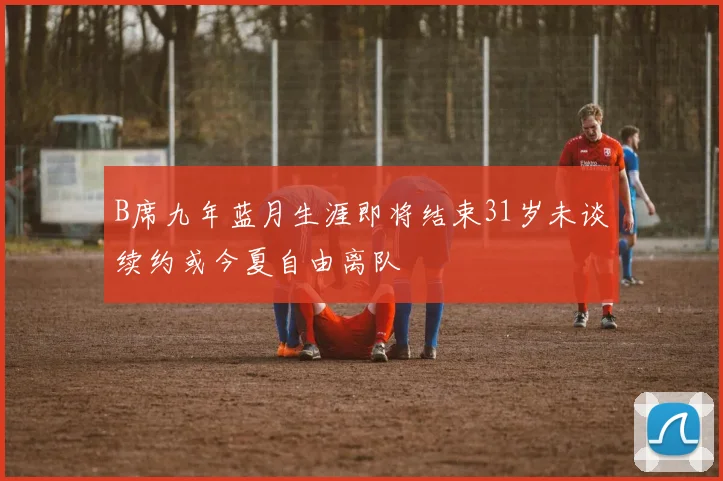 B席九年蓝月生涯即将结束31岁未谈续约或今夏自由离队